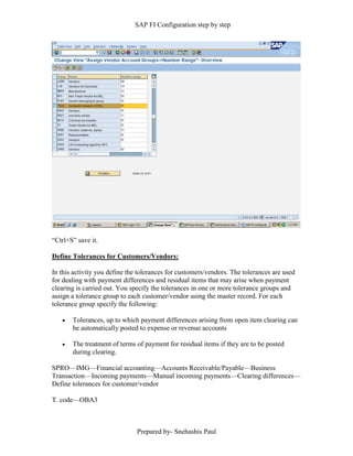 SAP FI Configuration step by step
Prepared by- Snehashis Paul
“Ctrl+S” save it.
Define Tolerances for Customers/Vendors:
In this activity you define the tolerances for customers/vendors. The tolerances are used
for dealing with payment differences and residual items that may arise when payment
clearing is carried out. You specify the tolerances in one or more tolerance groups and
assign a tolerance group to each customer/vendor using the master record. For each
tolerance group specify the following:
 Tolerances, up to which payment differences arising from open item clearing can
be automatically posted to expense or revenue accounts
 The treatment of terms of payment for residual items if they are to be posted
during clearing.
SPRO—IMG––Financial accounting—Accounts Receivable/Payable––Business
Transaction––Incoming payments––Manual incoming payments––Clearing differences––
Define tolerances for customer/vendor
T. code––OBA3
 