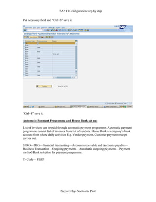 SAP FI Configuration step by step
Prepared by- Snehashis Paul
Put necessary field and “Ctrl+S” save it.
“Ctrl+S” save it.
Automatic Payment Programme and House Bank set up:
List of invoices can be paid through automatic payment programme. Automatic payment
programme consist list of invoices from list of vendors. House Bank is company’s bank
account from where daily activities E.g. Vendor payment, Customer payment receipt
carries out.
SPRO––IMG––Financial Accounting––Accounts receivable and Accounts payable––
Business Transaction––Outgoing payments––Automatic outgoing payments––Payment
method/Bank selection for payment programme.
T- Code–– FBZP
 