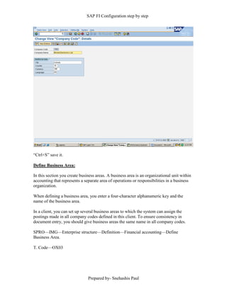 SAP FI Configuration step by step
Prepared by- Snehashis Paul
“Ctrl+S” save it.
Define Business Area:
In this section you create business areas. A business area is an organizational unit within
accounting that represents a separate area of operations or responsibilities in a business
organization.
When defining a business area, you enter a four-character alphanumeric key and the
name of the business area.
In a client, you can set up several business areas to which the system can assign the
postings made in all company codes defined in this client. To ensure consistency in
document entry, you should give business areas the same name in all company codes.
SPRO—IMG––Enterprise structure—Definition—Financial accounting—Define
Business Area.
T. Code—OX03
 