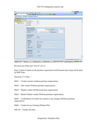SAP FI Configuration step by step
Prepared by- Snehashis Paul
Put necessary fields and “Ctrl+S” save it.
Note: Vendor Creation (with purchase organization) and Payment term setup will be done
by MM Team
Necessary T. Codes:––
FK01–– Vendor creation (without purchase organization)
FK02–– Edit vendor (Without purchase organization)
FK03–– Display vendor (Without purchase organization)
FK05–– Block/Unblock vendor (Without purchase organization)
FK09–– Confirmation of vendor for creation or any changes (Without purchase
organization)
FB60–– Vendor Invoice Posting (Without PO)
FBL1N–– Vendor line item
 