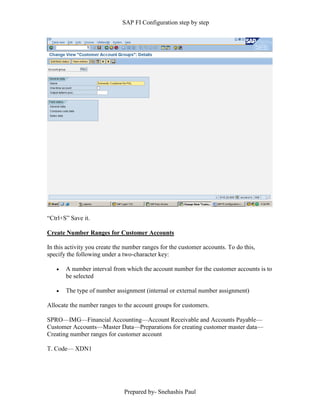 SAP FI Configuration step by step
Prepared by- Snehashis Paul
“Ctrl+S” Save it.
Create Number Ranges for Customer Accounts
In this activity you create the number ranges for the customer accounts. To do this,
specify the following under a two-character key:
 A number interval from which the account number for the customer accounts is to
be selected
 The type of number assignment (internal or external number assignment)
Allocate the number ranges to the account groups for customers.
SPRO––IMG––Financial Accounting––Account Receivable and Accounts Payable––
Customer Accounts––Master Data––Preparations for creating customer master data––
Creating number ranges for customer account
T. Code–– XDN1
 