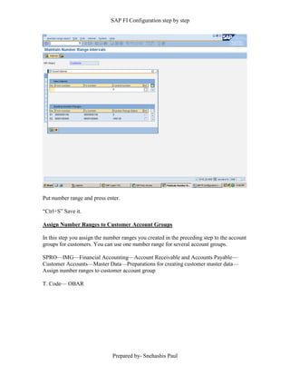 SAP FI Configuration step by step
Prepared by- Snehashis Paul
Put number range and press enter.
“Ctrl+S” Save it.
Assign Number Ranges to Customer Account Groups
In this step you assign the number ranges you created in the preceding step to the account
groups for customers. You can use one number range for several account groups.
SPRO––IMG––Financial Accounting––Account Receivable and Accounts Payable––
Customer Accounts––Master Data––Preparations for creating customer master data––
Assign number ranges to customer account group
T. Code–– OBAR
 