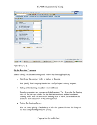 SAP FI Configuration step by step
Prepared by- Snehashis Paul
“Ctrl+S” Save it.
Define Dunning Procedure
In this activity you enter the settings that control the dunning program by:
 Specifying the company codes to include in dunning.
You specify these company codes when configuring the dunning program.
 Setting up the dunning procedure you want to use.
Dunning procedures are company code independent. They determine the dunning
interval, the grace periods for the due date determination, and the number of
dunning levels. You can also set the dunning level at which you want to list all
due items from an account in the dunning notice.
 Setting the dunning charges.
You can either specify a fixed charge or have the system calculate the charge on
the basis of a percentage rate you specify.
 