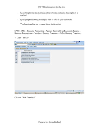 SAP FI Configuration step by step
Prepared by- Snehashis Paul
 Specifying the net payment due date at which a particular dunning level is
reached.
 Specifying the dunning notice you want to send to your customers.
You have to define one or more forms for the notice.
SPRO––IMG––Financial Accounting––Account Receivable and Accounts Payable––
Business Transactions––Dunning––Dunning Procedure––Define Dunning Procedures
T. Code–– FBMP
Click on “New Procedure”
 