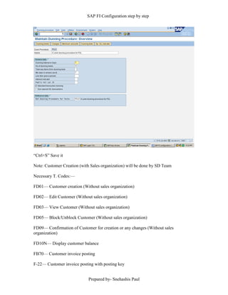 SAP FI Configuration step by step
Prepared by- Snehashis Paul
“Ctrl+S” Save it
Note: Customer Creation (with Sales organization) will be done by SD Team
Necessary T. Codes:––
FD01–– Customer creation (Without sales organization)
FD02–– Edit Customer (Without sales organization)
FD03–– View Customer (Without sales organization)
FD05–– Block/Unblock Customer (Without sales organization)
FD09–– Confirmation of Customer for creation or any changes (Without sales
organization)
FD10N–– Display customer balance
FB70–– Customer invoice posting
F-22–– Customer invoice posting with posting key
 