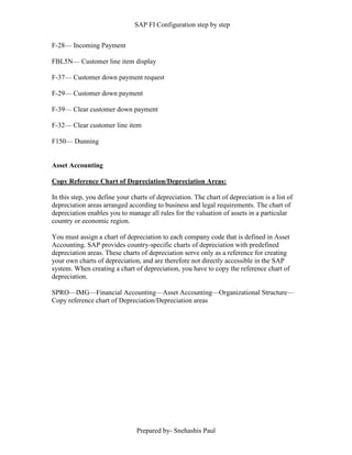 SAP FI Configuration step by step
Prepared by- Snehashis Paul
F-28–– Incoming Payment
FBL5N–– Customer line item display
F-37–– Customer down payment request
F-29–– Customer down payment
F-39–– Clear customer down payment
F-32–– Clear customer line item
F150–– Dunning
Asset Accounting
Copy Reference Chart of Depreciation/Depreciation Areas:
In this step, you define your charts of depreciation. The chart of depreciation is a list of
depreciation areas arranged according to business and legal requirements. The chart of
depreciation enables you to manage all rules for the valuation of assets in a particular
country or economic region.
You must assign a chart of depreciation to each company code that is defined in Asset
Accounting. SAP provides country-specific charts of depreciation with predefined
depreciation areas. These charts of depreciation serve only as a reference for creating
your own charts of depreciation, and are therefore not directly accessible in the SAP
system. When creating a chart of depreciation, you have to copy the reference chart of
depreciation.
SPRO––IMG––Financial Accounting––Asset Accounting––Organizational Structure––
Copy reference chart of Depreciation/Depreciation areas
 