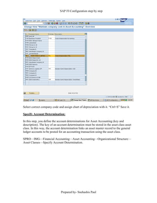 SAP FI Configuration step by step
Prepared by- Snehashis Paul
Select correct company code and assign chart of depreciation with it. “Ctrl+S” Save it.
Specify Account Determination:
In this step, you define the account determinations for Asset Accounting (key and
description). The key of an account determination must be stored in the asset class asset
class. In this way, the account determination links an asset master record to the general
ledger accounts to be posted for an accounting transaction using the asset class.
SPRO––IMG––Financial Accounting––Asset Accounting––Organizational Structure––
Asset Classes––Specify Account Determination.
 