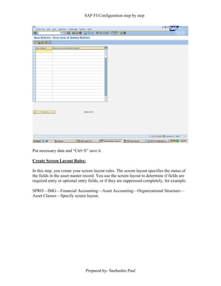 SAP FI Configuration step by step
Prepared by- Snehashis Paul
Put necessary data and “Ctrl+S” save it.
Create Screen Layout Rules:
In this step, you create your screen layout rules. The screen layout specifies the status of
the fields in the asset master record. You use the screen layout to determine if fields are
required entry or optional entry fields, or if they are suppressed completely, for example.
SPRO––IMG––Financial Accounting––Asset Accounting––Organizational Structure––
Asset Classes––Specify screen layout.
 