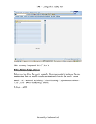 SAP FI Configuration step by step
Prepared by- Snehashis Paul
Make necessary changes and “Ctrl+S” Save it.
Define Number Range Interval:
In this step, you define the number ranges for this company code for assigning the main
asset number. You can roughly classify your asset portfolio using the number ranges.
SPRO––IMG––Financial Accounting––Asset Accounting––Organizational Structure––
Asset Classes––Define number range interval.
T. Code–– AS08
 
