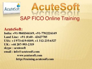 SAP FICO Online Training
AcuteSoft:
India: +91-9848346149, +91-7702226149
Land Line: +91 (0)40 - 42627705
USA: +1 973-619-0109, +1 312-235-6527
UK : +44 207-993-2319
skype : acutesoft
email : info@acutesoft.com
www.acutesoft.com
http://training.acutesoft.com
 