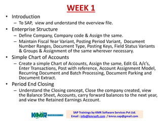 WEEK 1 
SAP Trainings by KMR Software Services Pvt Ltd. Email : info@kmrsoft.com/ kmrss.sap@gmail.com 
•Introduction 
–To SAP, view and understand the overview file. 
•Enterprise Structure 
–Define Company, Company code & Assign the same. 
–Maintain Fiscal Year Variant, Posting Period Variant, Document Number Ranges, Document Type, Posting Keys, Field Status Variants & Groups & Assignment of the same wherever necessary. 
•Simple Chart of Accounts 
–Create a simple Chart of Accounts, Assign the same, Edit GL A/c’s, Enter Transactions, Post with reference, Account Assignment Model, Recurring Document and Batch Processing, Document Parking and Document Extract. 
•Period End Closing 
–Understand the Closing concept, Close the company created, view the Balance Sheet, Accounts, carry forward balances to the next year, and view the Retained Earnings Account.  