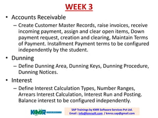 WEEK 3 
•Accounts Receivable 
–Create Customer Master Records, raise invoices, receive incoming payment, assign and clear open items, Down payment request, creation and clearing, Maintain Terms of Payment. Installment Payment terms to be configured independently by the student. 
•Dunning 
–Define Dunning Area, Dunning Keys, Dunning Procedure, Dunning Notices. 
•Interest 
–Define Interest Calculation Types, Number Ranges, Arrears Interest Calculation, Interest Run and Posting. Balance interest to be configured independently. SAP Trainings by KMR Software Services Pvt Ltd. Email : info@kmrsoft.com/ kmrss.sap@gmail.com  