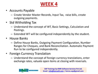 WEEK 4 
•Accounts Payable 
–Create Vendor Master Records, Input Tax, raise bills, create outgoing payments. 
•Std WitholdingTax 
–Understand the concept of WT, Basic Settings, Calculation and Postings. 
–Extended WT will be configured independently by the student. 
•House Banks 
–Define House Banks, Outgoing Payment Configuration, Number Ranges for Cheques, and Bank Reconciliation. Automatic Payment Run to be configured independently. 
•Foreign Currency Translation 
–Understand the concept of foreign currency translations, enter exchange rates, valuate open items at closing with reversals. 
SAP Trainings by KMR Software Services Pvt Ltd. Email : info@kmrsoft.com/ kmrss.sap@gmail.com  