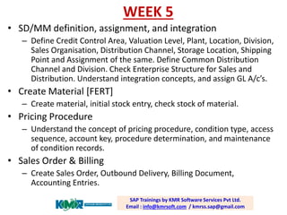 WEEK 5 
•SD/MM definition, assignment, and integration 
–Define Credit Control Area, Valuation Level, Plant, Location, Division, Sales Organisation, Distribution Channel, Storage Location, Shipping Point and Assignment of the same. Define Common Distribution Channel and Division. Check Enterprise Structure for Sales and Distribution. Understand integration concepts, and assign GL A/c’s. 
•Create Material [FERT] 
–Create material, initial stock entry, check stock of material. 
•Pricing Procedure 
–Understand the concept of pricing procedure, condition type, access sequence, account key, procedure determination, and maintenance of condition records. 
•Sales Order & Billing 
–Create Sales Order, Outbound Delivery, Billing Document, Accounting Entries. 
SAP Trainings by KMR Software Services Pvt Ltd. Email : info@kmrsoft.com/ kmrss.sap@gmail.com  