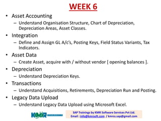 WEEK 6 
•Asset Accounting 
–Understand OrganisationStructure, Chart of Depreciation, Depreciation Areas, Asset Classes. 
•Integration 
–Define and Assign GL A/c’s, Posting Keys, Field Status Variants, Tax Indicators. 
•Asset Data 
–Create Asset, acquire with / without vendor [ opening balances ]. 
•Depreciation 
–Understand Depreciation Keys. 
•Transactions 
–Understand Acquisitions, Retirements, Depreciation Run and Posting. 
•Legacy Data Upload 
–Understand Legacy Data Upload using Microsoft Excel. 
SAP Trainings by KMR Software Services Pvt Ltd. Email : info@kmrsoft.com/ kmrss.sap@gmail.com  