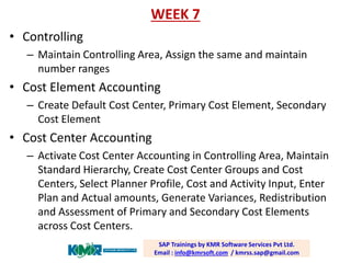 WEEK 7 
•Controlling 
–Maintain Controlling Area, Assign the same and maintain number ranges 
•Cost Element Accounting 
–Create Default Cost Center, Primary Cost Element, Secondary Cost Element 
•Cost Center Accounting 
–Activate Cost Center Accounting in Controlling Area, Maintain Standard Hierarchy, Create Cost Center Groups and Cost Centers, Select Planner Profile, Cost and Activity Input, Enter Plan and Actual amounts, Generate Variances, Redistribution and Assessment of Primary and Secondary Cost Elements across Cost Centers. 
SAP Trainings by KMR Software Services Pvt Ltd. Email : info@kmrsoft.com/ kmrss.sap@gmail.com  
