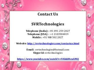 Contact Us 
SVRTechnologies 
Telephone (India) : +91 891 259 2027 
Telephone (USA) : +1 2103904819 
Mobile : +91 988 502 2027 
Website: http://svrtechnologies.com/contactus.html 
Email: svrtechnologies@hotmail.com 
Skype Id: svrtechnologies 
https://www.youtube.com/watch?v=VAhkIHcnAMQ 
 
