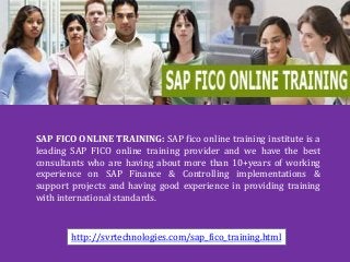 SAP FICO ONLINE TRAINING: SAP fico online training institute is a 
leading SAP FICO online training provider and we have the best 
consultants who are having about more than 10+years of working 
experience on SAP Finance & Controlling implementations & 
support projects and having good experience in providing training 
with international standards. 
http://svrtechnologies.com/sap_fico_training.html 
 