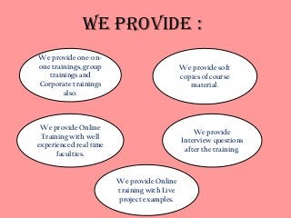 We Provide : 
We provide one-on-one 
trainings, group 
trainings and 
Corporate trainings 
also. 
We provide Online 
training with Live 
project examples. 
We provide 
Interview questions 
after the training. 
We provide Online 
Training with well 
experienced real time 
faculties. 
We provide soft 
copies of course 
material. 
 