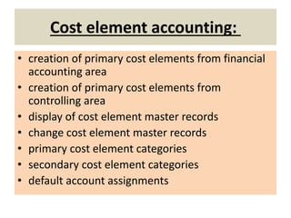 Cost element accounting:
• creation of primary cost elements from financial
accounting area
• creation of primary cost elements from
controlling area
• display of cost element master records
• change cost element master records
• primary cost element categories
• secondary cost element categories
• default account assignments
 