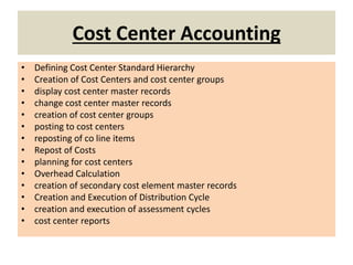 Cost Center Accounting
• Defining Cost Center Standard Hierarchy
• Creation of Cost Centers and cost center groups
• display cost center master records
• change cost center master records
• creation of cost center groups
• posting to cost centers
• reposting of co line items
• Repost of Costs
• planning for cost centers
• Overhead Calculation
• creation of secondary cost element master records
• Creation and Execution of Distribution Cycle
• creation and execution of assessment cycles
• cost center reports
 