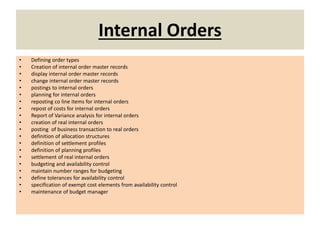 Internal Orders
• Defining order types
• Creation of internal order master records
• display internal order master records
• change internal order master records
• postings to internal orders
• planning for internal orders
• reposting co line items for internal orders
• repost of costs for internal orders
• Report of Variance analysis for internal orders
• creation of real internal orders
• posting of business transaction to real orders
• definition of allocation structures
• definition of settlement profiles
• definition of planning profiles
• settlement of real internal orders
• budgeting and availability control
• maintain number ranges for budgeting
• define tolerances for availability control
• specification of exempt cost elements from availability control
• maintenance of budget manager
 