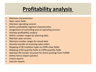 Profitability analysis
• Maintain characteristics
• Main value fields
• Maintain operating concern
• Define profitability segment characteristics
• Assignment of controlling area to operating concern
• Activate profitability analysis
• Define number ranges for planning data
• Maintain plan versions
• Maintain number ranges for actual data
• Activate transfer of incoming sales orders
• Mapping of SD condition types to COPA value fields
• Mapping of SD quantity fields to COPA quantity fields
• Maintain PA transfer structure for direct postings from FI/MM
• Define forms (report painter)
• Create reports
• Execute reports
 