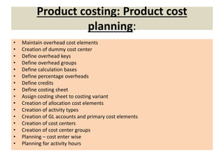 Product costing: Product cost
planning:
• Maintain overhead cost elements
• Creation of dummy cost center
• Define overhead keys
• Define overhead groups
• Define calculation bases
• Define percentage overheads
• Define credits
• Define costing sheet
• Assign costing sheet to costing variant
• Creation of allocation cost elements
• Creation of activity types
• Creation of GL accounts and primary cost elements
• Creation of cost centers
• Creation of cost center groups
• Planning – cost enter wise
• Planning for activity hours
 
