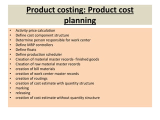 Product costing: Product cost
planning
• Activity price calculation
• Define cost component structure
• Determine person responsible for work center
• Define MRP controllers
• Define floats
• Define production scheduler
• Creation of material master records- finished goods
• Creation of raw material master records
• creation of bill materials
• creation of work center master records
• creation of routings
• creation of cost estimate with quantity structure
• marking
• releasing
• creation of cost estimate without quantity structure
 