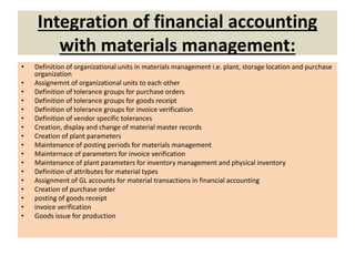 Integration of financial accounting
with materials management:
• Definition of organizational units in materials management i.e. plant, storage location and purchase
organization
• Assignemnt of organizational units to each other
• Definition of tolerance groups for purchase orders
• Definition of tolerance groups for goods receipt
• Definition of tolerance groups for invoice verification
• Definition of vendor specific tolerances
• Creation, display and change of material master records
• Creation of plant parameters
• Maintenance of posting periods for materials management
• Mainternace of parameters for invoice verification
• Maintenance of plant parameters for inventory management and physical inventory
• Definition of attributes for material types
• Assignment of GL accounts for material transactions in financial accounting
• Creation of purchase order
• posting of goods receipt
• invoice verification
• Goods issue for production
 