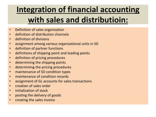 Integration of financial accounting
with sales and distributioin:
• Definition of sales organization
• definition of distribution channels
• definition of divisions
• assignment among various organizational units in SD
• definition of partner functions
• definitions of shipping point and loading points
• definition of pricing procedures
• determining the shipping points
• determining the pricing procedures
• maintenance of SD condition types
• maintenance of condition records
• assignment of GL accounts for sales transactions
• creation of sales order
• initialization of stock
• posting the delivery of goods
• creating the sales invoice
 