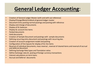 General Ledger Accounting:
• Creation of General Ledger Master (with and with out reference)
• Display/Change/Block/Unblock of general ledger master
• Document Entry posting normal postings and posting with reference
• Display and change of documents
• Display of GL balances
• Display GL account line items
• Parked documents
• Hold documents
• Creation of Sample Document and postings with sample documents
• Defining recurring entry document and postings with recurring doc.
• Creation of account assignment model and posting
• Configuration of line layouts for display of GL line items
• Reversal of individual documents, mass reversal , reversal of cleared items and reversal of accrual
and deferral document
• Defining Exchange Rate types and Translation ratios
• Define Exchange rates & posting of foreign currency transactions
• Interest calculations on term loans
• Accrual and Deferral documents
 