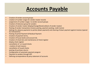 Accounts Payable
• Creation of vendor account groups
• creation of number ranges for vendor master records
• assignment of number ranges to vendor account groups
• Creation of tolerance group for venders
• Creation of vendor master (display/change/block/unblock of vender master)
• Posting of vendor transactions (invoice posting, payment posting, credit memo)
• Settings for advance payments to parties (down payment) and clearing of down payment against invoices (special
GL transactions)
• Posting of partial Payment & Residual Payment
• Creation of payment terms,
• Creation of house banks and account ids.
• Creation of check lots and maintenance of check register
• display check register
• cancellation of un issued checks
• creation of void reasons
• cancellation of issued checks
• posting of purchase returns
• Configuration of automatic payment program
• Payment to vendors through APP
• Defining correspondence & party statement of accounts
 