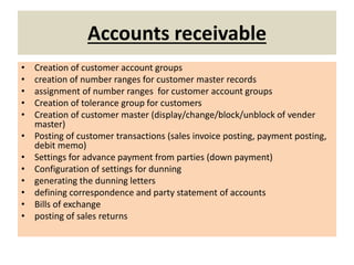 Accounts receivable
• Creation of customer account groups
• creation of number ranges for customer master records
• assignment of number ranges for customer account groups
• Creation of tolerance group for customers
• Creation of customer master (display/change/block/unblock of vender
master)
• Posting of customer transactions (sales invoice posting, payment posting,
debit memo)
• Settings for advance payment from parties (down payment)
• Configuration of settings for dunning
• generating the dunning letters
• defining correspondence and party statement of accounts
• Bills of exchange
• posting of sales returns
 
