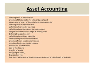 Asset Accounting
• Defining chart of depreciation
• creation of 0% tax codes for sales and purchased
• assignment of chart of depreciation to company code
• Defining account determination
• definition of screen lay out rules
• definition of number ranges for asset classes
• Integration with General Ledger & Posting rules
• Defining Depreciation key
• definition of multilevel methods
• definition of period control methods
• creation of main asset master records
• creation of sub asset master records
• Acquisition of fixed assets
• sale of fixed assets
• transfer of assets
• Scrapping of assets,
• Depreciation run
• Line item Settlement of assets under construction of capital work in progress
 