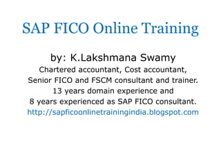 SAP FICO Online Training
by: K.Lakshmana Swamy
Chartered accountant, Cost accountant,
Senior FICO and FSCM consultant and trainer.
13 years domain experience and
8 years experienced as SAP FICO consultant.
http://sapficoonlinetrainingindia.blogspot.com

 