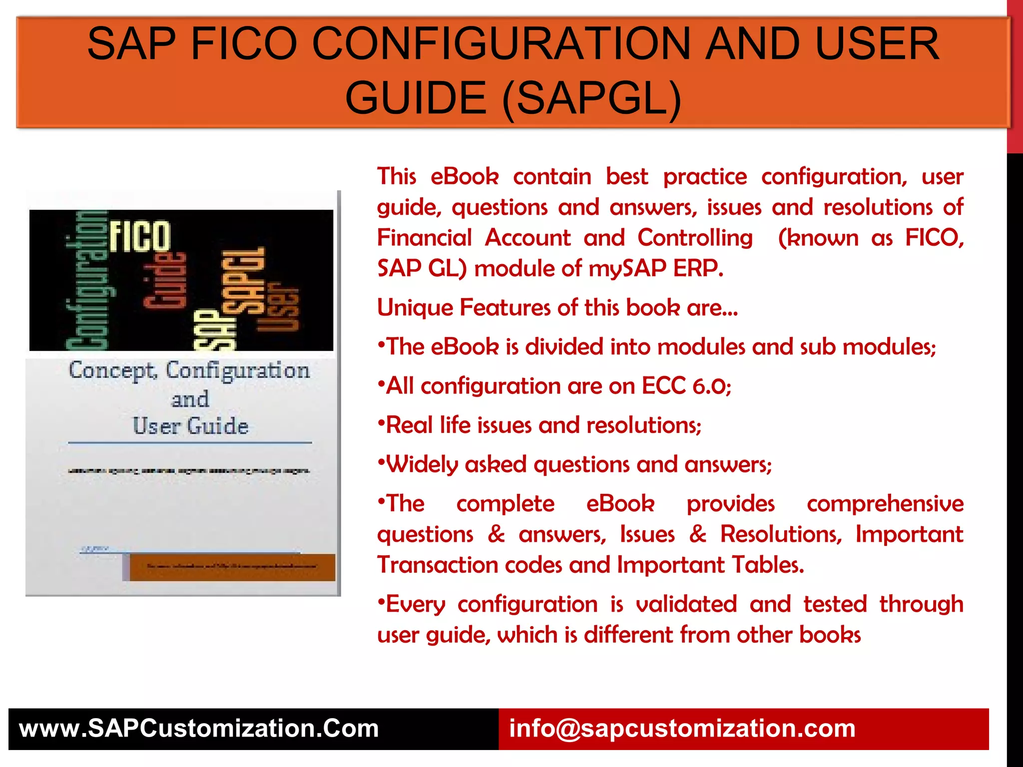 SAP FICO CONFIGURATION AND USER
GUIDE (SAPGL)
This eBook contain best practice configuration, user
guide, questions and answers, issues and resolutions of
Financial Account and Controlling (known as FICO,
SAP GL) module of mySAP ERP.
Unique Features of this book are…
•The eBook is divided into modules and sub modules;
•All configuration are on ECC 6.0;
•Real life issues and resolutions;
•Widely asked questions and answers;
•The complete eBook provides comprehensive
questions & answers, Issues & Resolutions, Important
Transaction codes and Important Tables.
•Every configuration is validated and tested through
user guide, which is different from other books

www.SAPCustomization.Com

info@sapcustomization.com

 