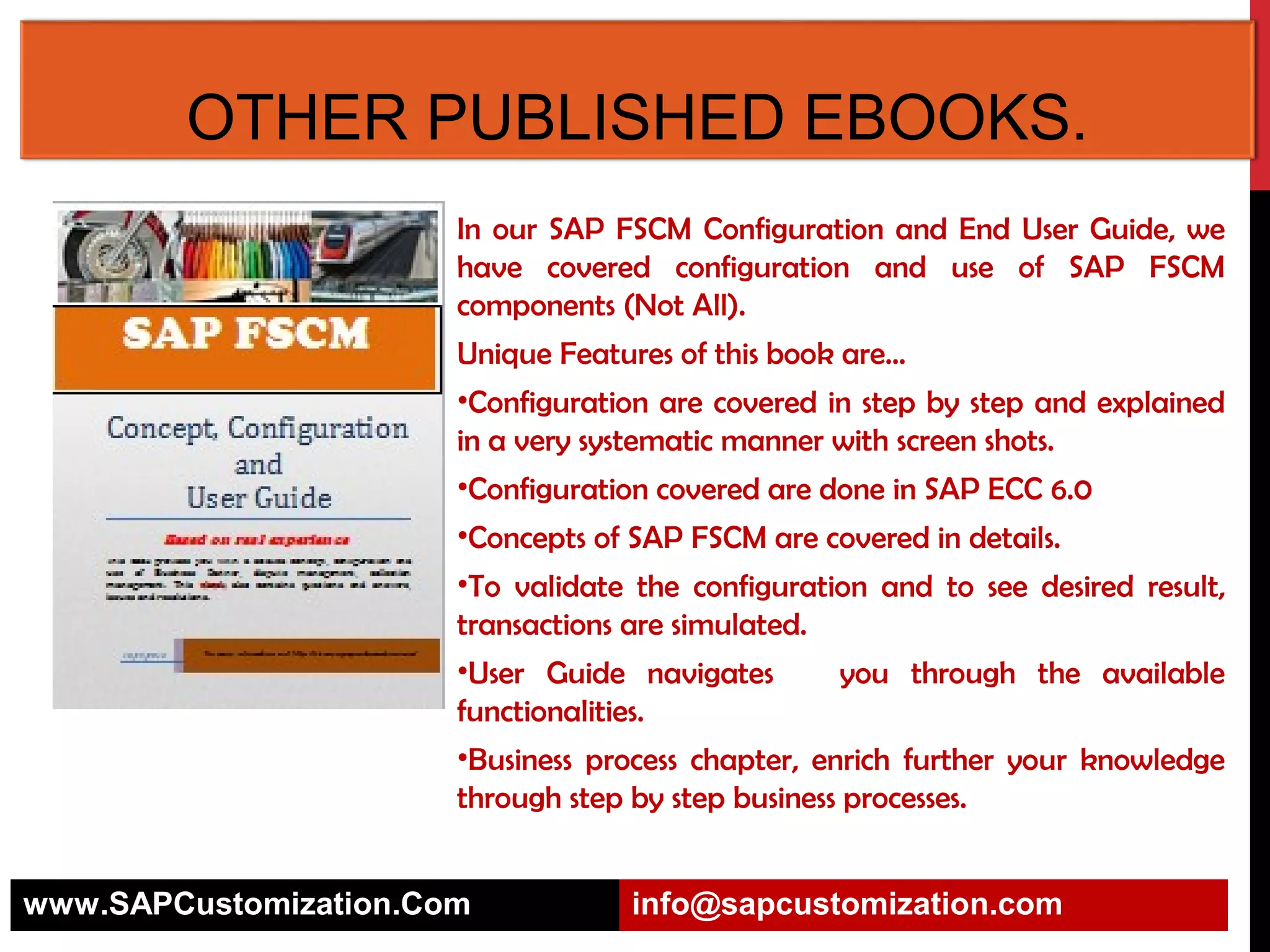 SAP FSCM CONFIGURATION AND
USER GUIDE.
In our SAP FSCM Configuration and End User Guide, we
have covered configuration and use of SAP FSCM
components (Not All).
Unique Features of this book are…
•Configuration are covered in step by step and explained
in a very systematic manner with screen shots.
•Configuration covered are done in SAP ECC 6.0
•Concepts of SAP FSCM are covered in details.
•To validate the configuration and to see desired result,
transactions are simulated. 
•User Guide navigates
you through the available
functionalities.
•Business process chapter, enrich further your knowledge
through step by step business processes.
www.SAPCustomization.Com

info@sapcustomization.com

 
