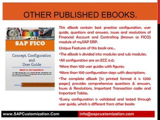 SAP FICO CONFIGURATION AND USER
GUIDE.
This eBook contain best practice configuration, user
guide, questions and answers, issues and resolutions of
Financial Account and Controlling (known as FICO)
module of mySAP ERP.
Unique Features of this book are…
•The eBook is divided into modules and sub modules;
•All configuration are on ECC 6.0;
•More than 100 user guides with figures;
•More than 100 configuration steps with descriptions;
•The complete eBook [in printed format it is 1200
pages] provides comprehensive questions & answers,
Issues & Resolutions, Important Transaction codes and
Important Tables.
•Every configuration is validated and tested through
user guide, which is different from other books
www.SAPCustomization.Com

info@sapcustomization.com

 