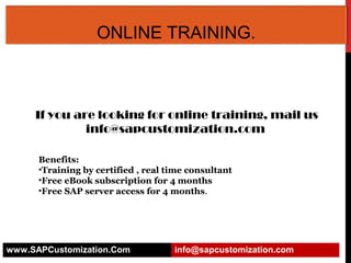 ONLINE TRAINING.

If you are looking for online training, mail us
info@sapcustomization.com
Benefits:
•Training by certified , real time consultant
•Free eBook subscription for 4 months
•Free SAP server access for 4 months.

www.SAPCustomization.Com

info@sapcustomization.com

 