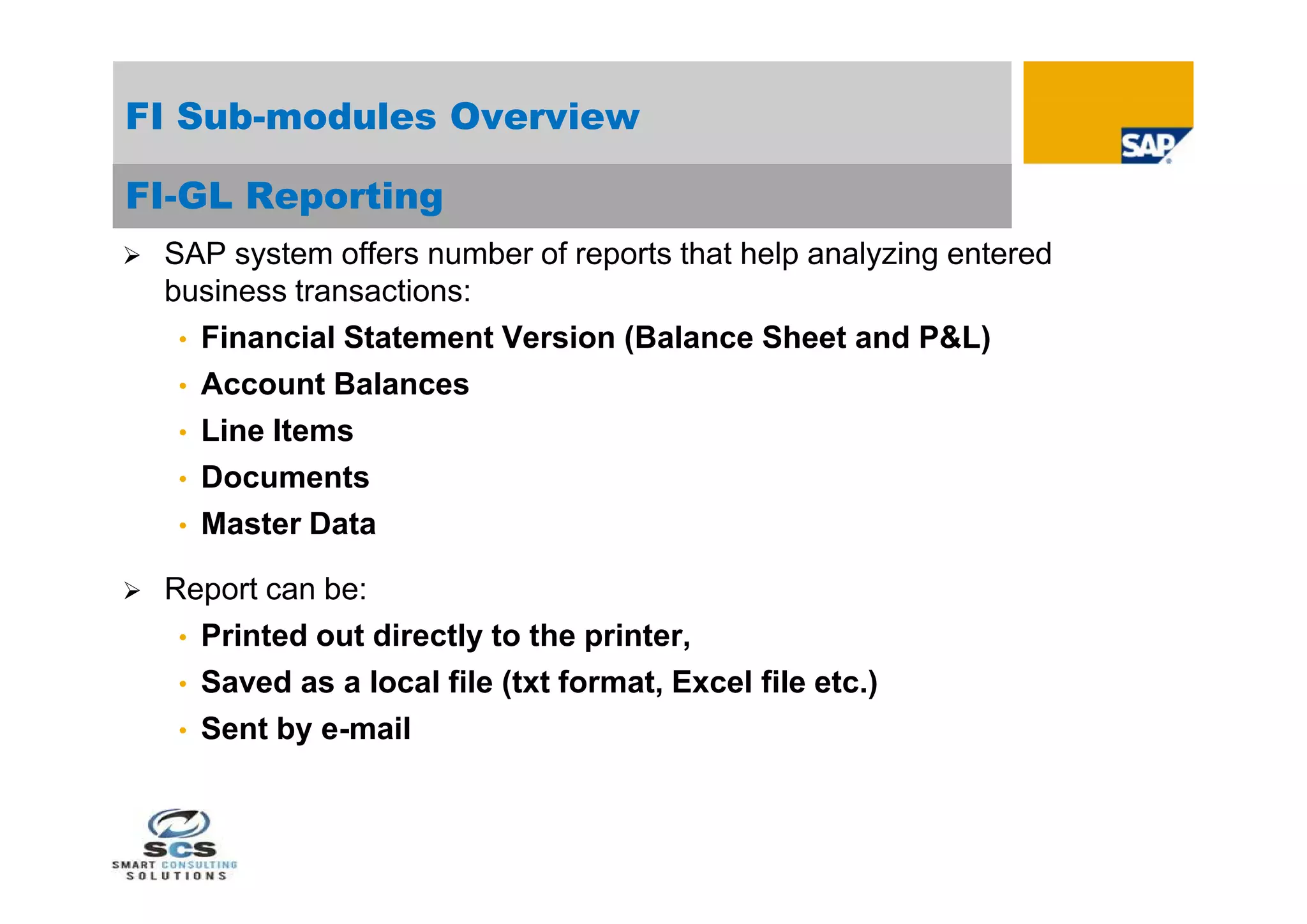 FI Sub-modules Overview

FI-GL Reporting
   SAP system offers number of reports that help analyzing entered
    business transactions:
     • Financial Statement Version (Balance Sheet and P&L)
     • Account Balances
     • Line Items
     • Documents
     • Master Data

   Report can be:
     • Printed out directly to the printer,
     • Saved as a local file (txt format, Excel file etc.)
     • Sent by e-mail
 