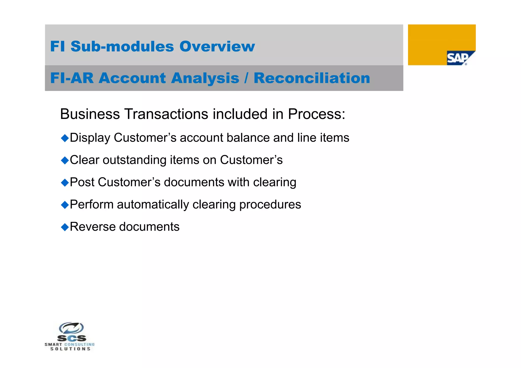 FI Sub-modules Overview

FI-AR Account Analysis / Reconciliation

 Business Transactions included in Process:
 Display   Customer’s account balance and line items
 Clear   outstanding items on Customer’s
 Post   Customer’s documents with clearing
 Perform   automatically clearing procedures
 Reverse   documents
 