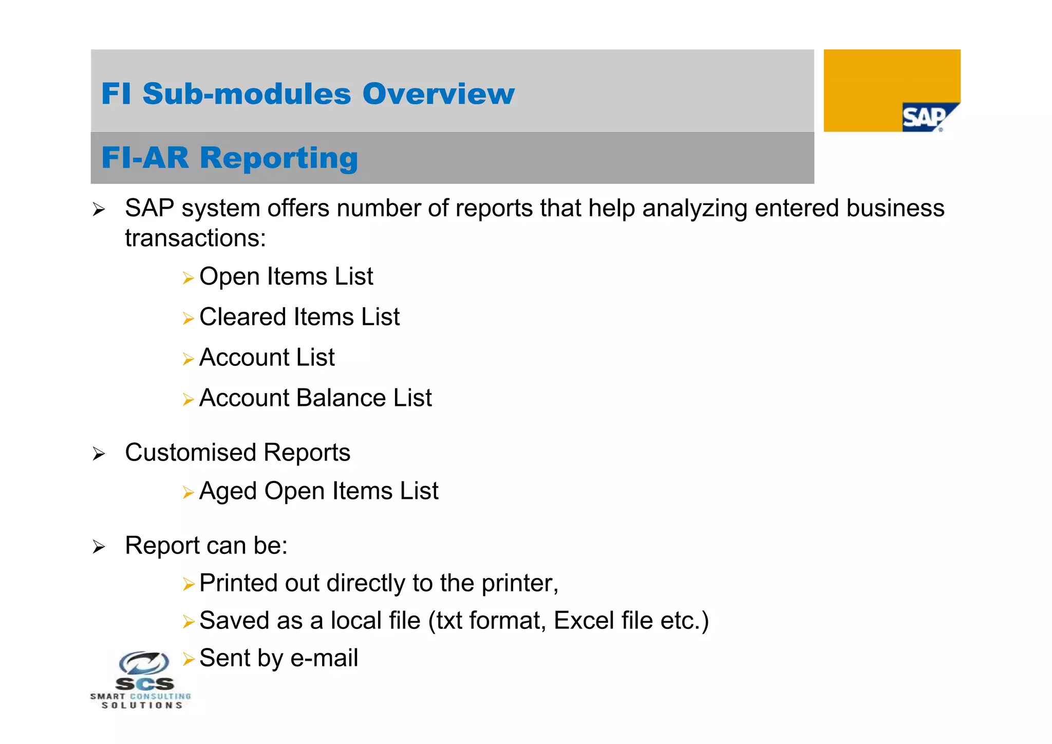 FI Sub-modules Overview

FI-AR Reporting
   SAP system offers number of reports that help analyzing entered business
    transactions:
          Open   Items List
          Cleared   Items List
          Account   List
          Account   Balance List

   Customised Reports
          Aged   Open Items List

   Report can be:
         Printed out directly to the printer,
         Saved as a local file (txt format, Excel file etc.)
         Sent by e-mail
 