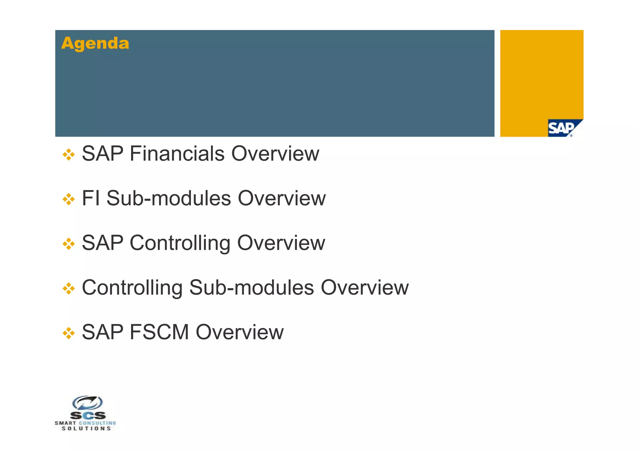 Agenda




   SAP Financials Overview

   FI Sub-modules Overview

   SAP Controlling Overview

   Controlling Sub-modules Overview

   SAP FSCM Overview
 