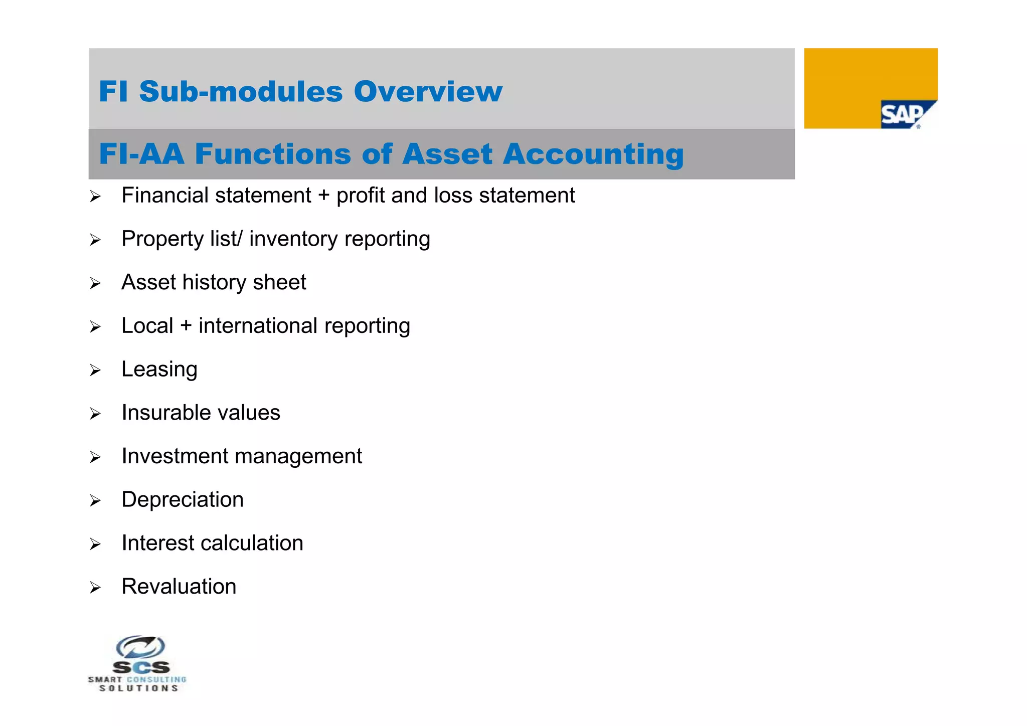 FI Sub-modules Overview

FI-AA Functions of Asset Accounting
   Financial statement + profit and loss statement
   Property list/ inventory reporting
   Asset history sheet
   Local + international reporting
   Leasing
   Insurable values
   Investment management
   Depreciation
   Interest calculation
   Revaluation
 