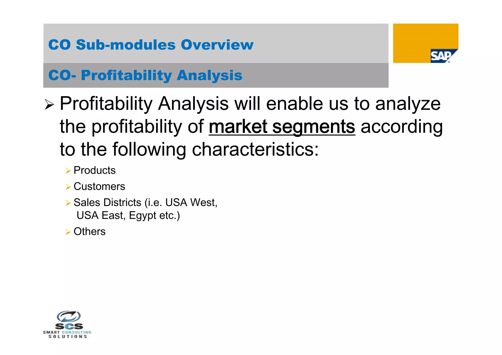 CO Sub-modules Overview

CO- Profitability Analysis

 ProfitabilityAnalysis will enable us to analyze
  the profitability of market segments according
  to the following characteristics:
   Products
   Customers
   Sales Districts (i.e. USA West,
    USA East, Egypt etc.)
   Others
 