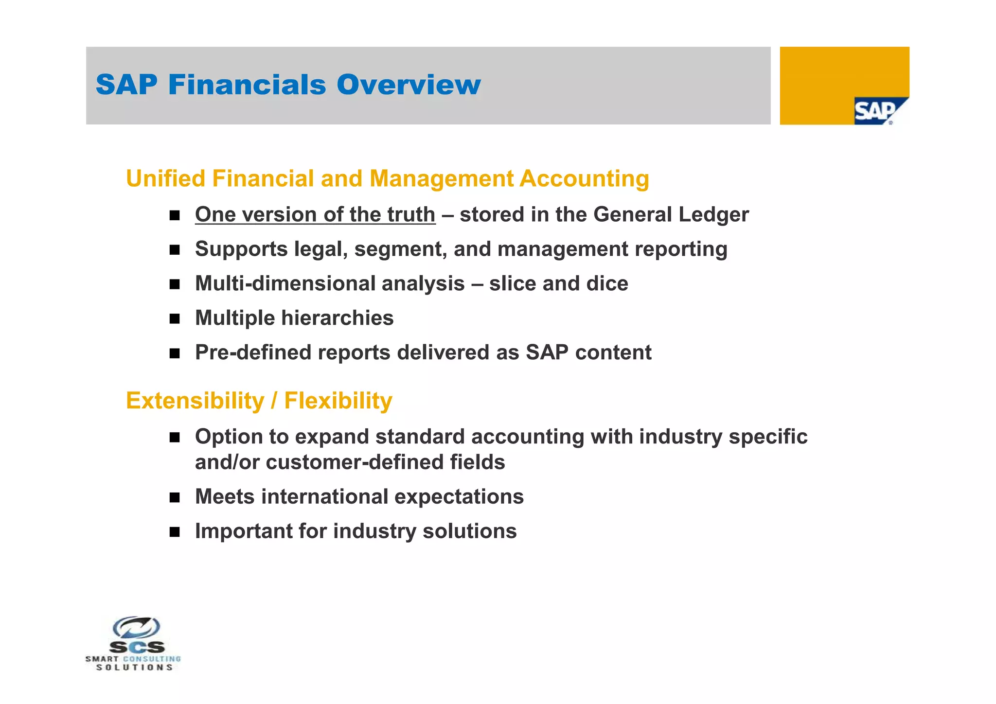SAP Financials Overview


 Unified Financial and Management Accounting
        One version of the truth – stored in the General Ledger
        Supports legal, segment, and management reporting
        Multi-dimensional analysis – slice and dice
        Multiple hierarchies
        Pre-defined reports delivered as SAP content

 Extensibility / Flexibility
        Option to expand standard accounting with industry specific
         and/or customer-defined fields
        Meets international expectations
        Important for industry solutions
 