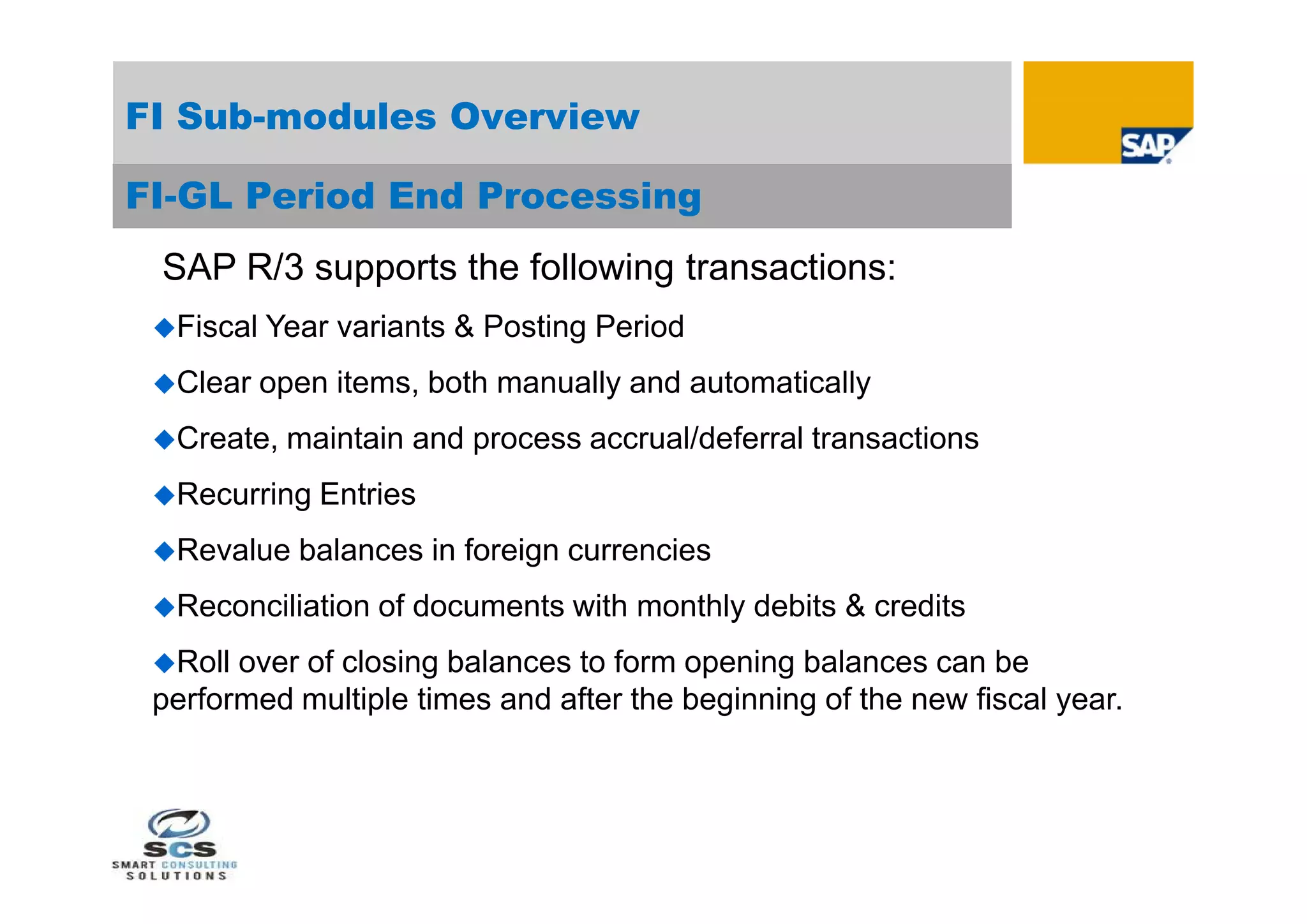 FI Sub-modules Overview

FI-GL Period End Processing
 SAP R/3 supports the following transactions:
 Fiscal   Year variants & Posting Period
 Clear    open items, both manually and automatically
 Create,   maintain and process accrual/deferral transactions
 Recurring    Entries
 Revalue    balances in foreign currencies
 Reconciliation   of documents with monthly debits & credits
 Roll over of closing balances to form opening balances can be
 performed multiple times and after the beginning of the new fiscal year.
 