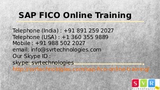 SAP FICO Online Training
Telephone (India) : +91 891 259 2027
Telephone (USA) : +1 360 355 9889
Mobile : +91 988 502 2027
email: info@svrtechnologies.com
Our Skype ID :
skype: svrtechnologies
http://svrtechnologies.com/sap-fico-online-training/
 