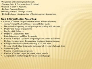 •Assignment of tolerance groups to users.
• Taxes on Sales & Purchases (input & output).
• Creation of chart of Accounts.
• Defining Accounts Groups.
• Defining Retained Earnings Account.
• Define Exchange rates & posting of foreign currency transactions.
Topic 3: General Ledger Accounting:
• Creation of General Ledger Master (with and without reference)
• Display/Change/Block/Unblock of general ledger master
• Document Entry posting normal postings and posting with reference
• Display and change of documents
• Display of GL balances
• Display GL account line items
• Parked documents and Hold documents
• Creation of Sample Document and postings with sample documents
• Defining recurring entry document and postings with recurring doc.
• Configuration of line layouts for display of GL line items
• Reversal of individual documents, mass reversal, reversal of cleared items
• Accounts Payable
• Creation of vendor account groups
• Creation of number ranges for vendor master records
• Assignment of number ranges to vendor account groups
 